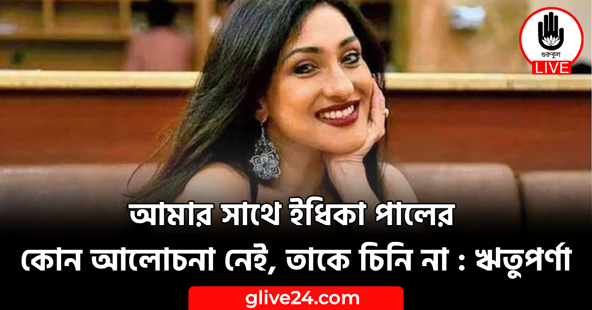 আমার সাথে ইধিকা পালের কোন আলোচনা নেই, তাকে চিনি না : ঋতুপর্ণা