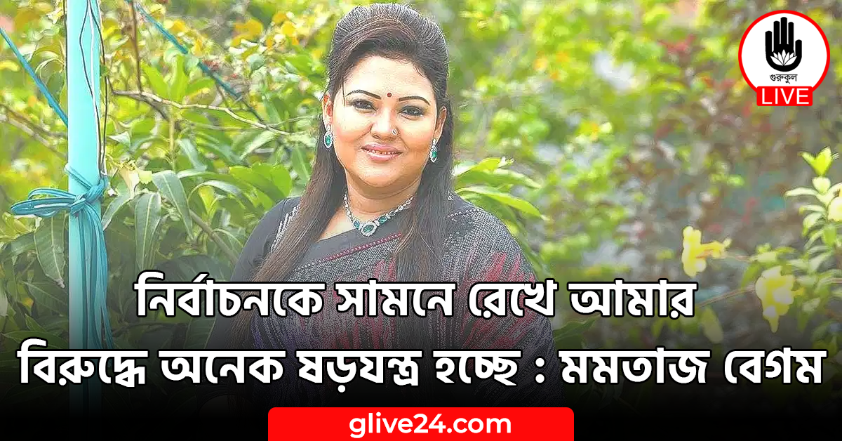 নির্বাচনকে সামনে রেখে আমার বিরুদ্ধে অনেক ষড়যন্ত্র হচ্ছে : মমতাজ বেগম